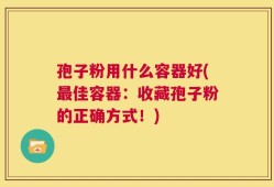 孢子粉用什么容器好(最佳容器：收藏孢子粉的正确方式！)
