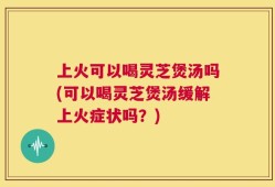 上火可以喝灵芝煲汤吗(可以喝灵芝煲汤缓解上火症状吗？)