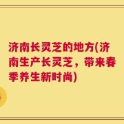 济南长灵芝的地方(济南生产长灵芝，带来春季养生新时尚)