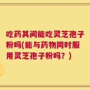 吃药其间能吃灵芝孢子粉吗(能与药物同时服用灵芝孢子粉吗？)