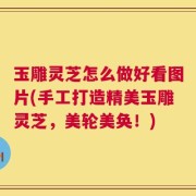 玉雕灵芝怎么做好看图片(手工打造精美玉雕灵芝，美轮美奂！)