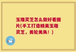 玉雕灵芝怎么做好看图片(手工打造精美玉雕灵芝，美轮美奂！)