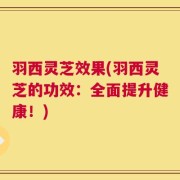 羽西灵芝效果(羽西灵芝的功效：全面提升健康！)