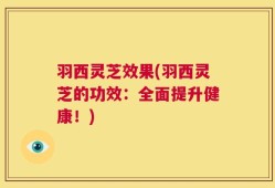 羽西灵芝效果(羽西灵芝的功效：全面提升健康！)