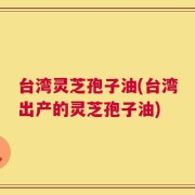 台湾灵芝孢子油(台湾出产的灵芝孢子油)