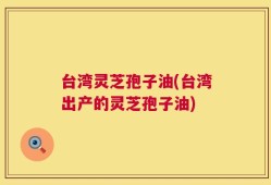 台湾灵芝孢子油(台湾出产的灵芝孢子油)
