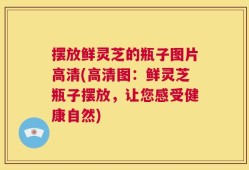 摆放鲜灵芝的瓶子图片高清(高清图：鲜灵芝瓶子摆放，让您感受健康自然)