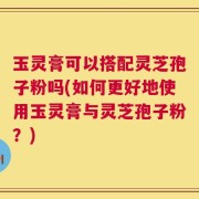 玉灵膏可以搭配灵芝孢子粉吗(如何更好地使用玉灵膏与灵芝孢子粉？)