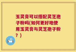 玉灵膏可以搭配灵芝孢子粉吗(如何更好地使用玉灵膏与灵芝孢子粉？)