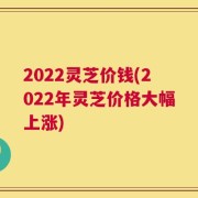 2022灵芝价钱(2022年灵芝价格大幅上涨)