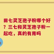 田七灵芝孢子粉哪个好？三七和灵芝孢子粉一起吃，真的有用吗