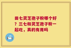 田七灵芝孢子粉哪个好？三七和灵芝孢子粉一起吃，真的有用吗