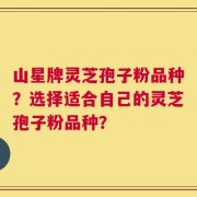 山星牌灵芝孢子粉品种？选择适合自己的灵芝孢子粉品种？