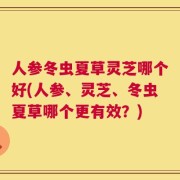 人参冬虫夏草灵芝哪个好(人参、灵芝、冬虫夏草哪个更有效？)