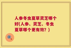 人参冬虫夏草灵芝哪个好(人参、灵芝、冬虫夏草哪个更有效？)