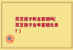 灵芝孢子粉含富硒吗(灵芝孢子含丰富硒元素？)