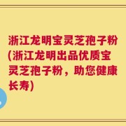 浙江龙明宝灵芝孢子粉(浙江龙明出品优质宝灵芝孢子粉，助您健康长寿)