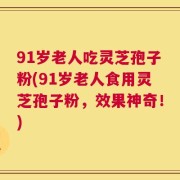 91岁老人吃灵芝孢子粉(91岁老人食用灵芝孢子粉，效果神奇！)