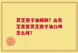 灵芝孢子油稀缺？山东芝圣堂灵芝孢子油口碑怎么样？