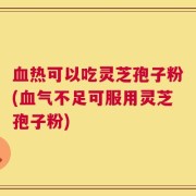血热可以吃灵芝孢子粉(血气不足可服用灵芝孢子粉)