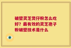 破壁灵芝煲仔粉怎么吃好？最有效的灵芝孢子粉破壁技术是什么