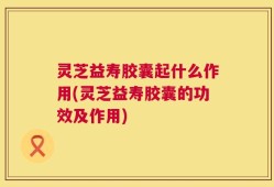 灵芝益寿胶囊起什么作用(灵芝益寿胶囊的功效及作用)