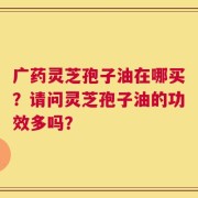 广药灵芝孢子油在哪买？请问灵芝孢子油的功效多吗？