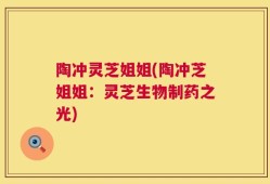 陶冲灵芝姐姐(陶冲芝姐姐：灵芝生物制药之光)