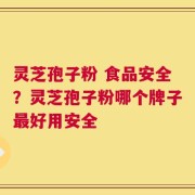 灵芝孢子粉 食品安全？灵芝孢子粉哪个牌子最好用安全