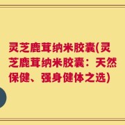 灵芝鹿茸纳米胶囊(灵芝鹿茸纳米胶囊：天然保健、强身健体之选)