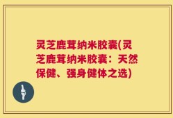灵芝鹿茸纳米胶囊(灵芝鹿茸纳米胶囊：天然保健、强身健体之选)