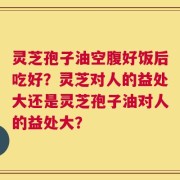 灵芝孢子油空腹好饭后吃好？灵芝对人的益处大还是灵芝孢子油对人的益处大？