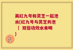 英红九号和灵芝一起泡水(红九号与灵芝共泡 ｜ 双倍功效水来喝)