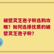 破壁灵芝孢子粉选购攻略？如何选择优质的破壁灵芝孢子粉？