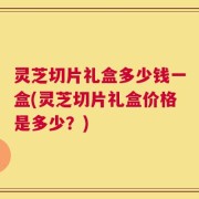灵芝切片礼盒多少钱一盒(灵芝切片礼盒价格是多少？)