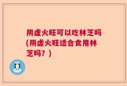 阴虚火旺可以吃林芝吗(阴虚火旺适合食用林芝吗？)