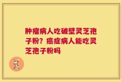 肿瘤病人吃破壁灵芝孢子粉？癌症病人能吃灵芝孢子粉吗