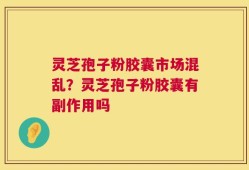灵芝孢子粉胶囊市场混乱？灵芝孢子粉胶囊有副作用吗