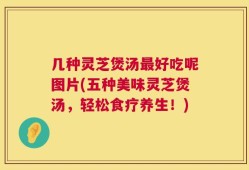 几种灵芝煲汤最好吃呢图片(五种美味灵芝煲汤，轻松食疗养生！)