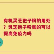 有机灵芝孢子粉的用处？灵芝孢子粉真的可以提高免疫力吗