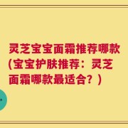 灵芝宝宝面霜推荐哪款(宝宝护肤推荐：灵芝面霜哪款最适合？)