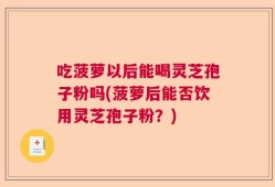 吃菠萝以后能喝灵芝孢子粉吗(菠萝后能否饮用灵芝孢子粉？)