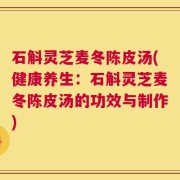 石斛灵芝麦冬陈皮汤(健康养生：石斛灵芝麦冬陈皮汤的功效与制作)