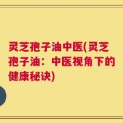 灵芝孢子油中医(灵芝孢子油：中医视角下的健康秘诀)