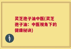 灵芝孢子油中医(灵芝孢子油：中医视角下的健康秘诀)