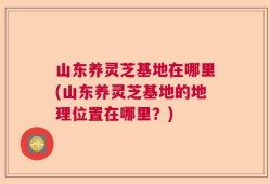 山东养灵芝基地在哪里(山东养灵芝基地的地理位置在哪里？)