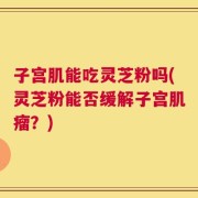 子宫肌能吃灵芝粉吗(灵芝粉能否缓解子宫肌瘤？)