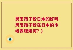 灵芝孢子粉日本的好吗灵芝孢子粉在日本的市场表现如何？)