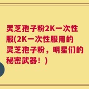 灵芝孢子粉2K一次性服(2K一次性服用的灵芝孢子粉，明星们的秘密武器！)