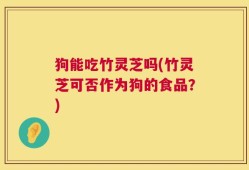 狗能吃竹灵芝吗(竹灵芝可否作为狗的食品？)
